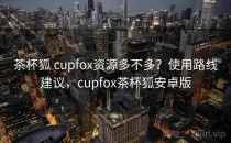 茶杯狐 cupfox资源多不多？使用路线建议，cupfox茶杯狐安卓版