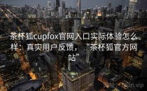 茶杯狐cupfox官网入口实际体验怎么样：真实用户反馈，“茶杯狐官方网站”