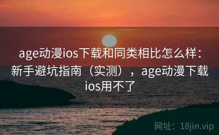 age动漫ios下载和同类相比怎么样：新手避坑指南（实测），age动漫下载ios用不了