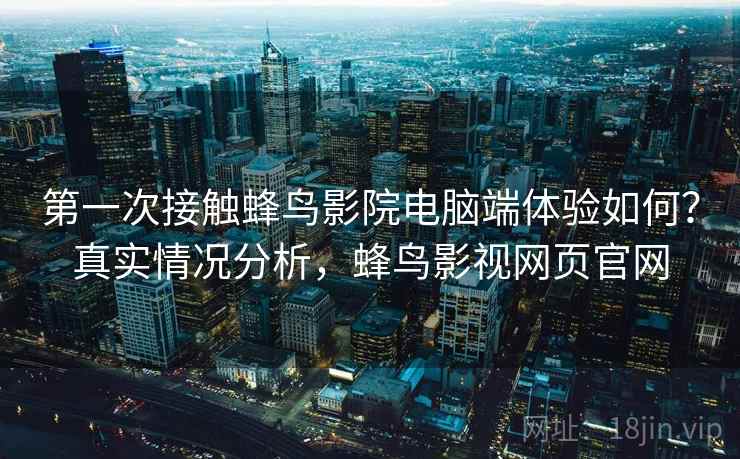 第一次接触蜂鸟影院电脑端体验如何？真实情况分析，蜂鸟影视网页官网