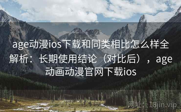 age动漫ios下载和同类相比怎么样全解析：长期使用结论（对比后），age动画动漫官网下载ios