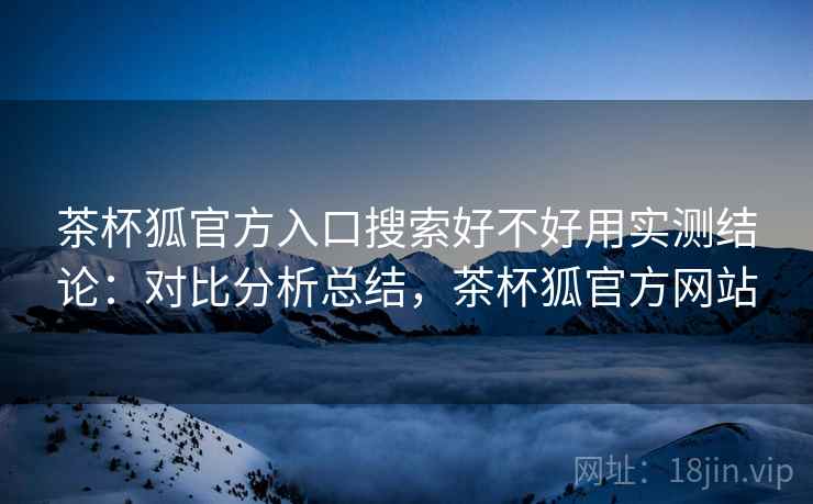 茶杯狐官方入口搜索好不好用实测结论：对比分析总结，茶杯狐官方网站