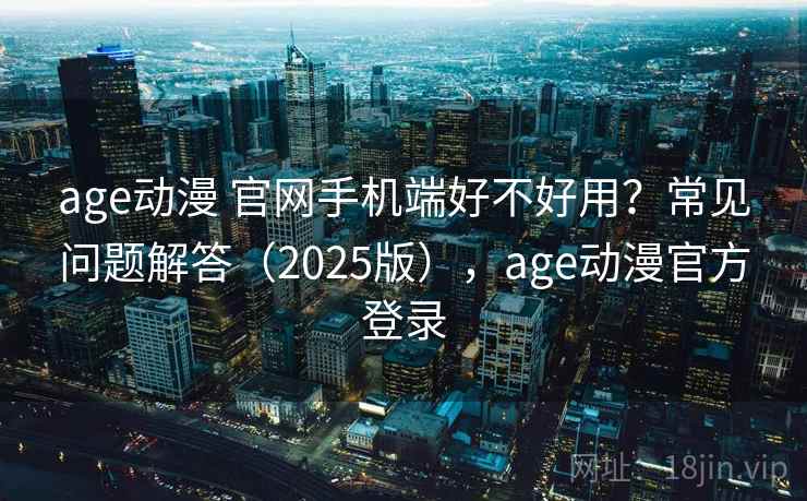 age动漫 官网手机端好不好用？常见问题解答（2025版），age动漫官方登录