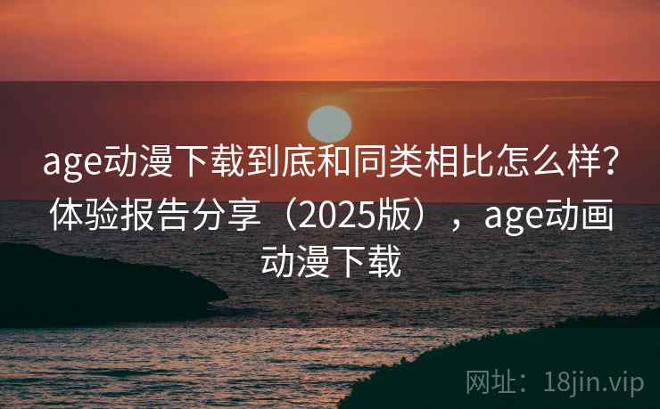 age动漫下载到底和同类相比怎么样？体验报告分享（2025版），age动画动漫下载