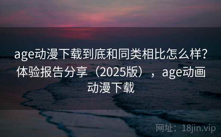 age动漫下载到底和同类相比怎么样？体验报告分享（2025版），age动画动漫下载