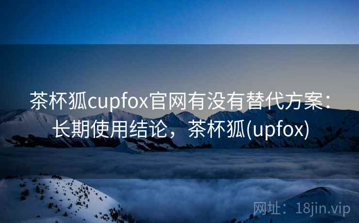 茶杯狐cupfox官网有没有替代方案：长期使用结论，茶杯狐(upfox)  第1张