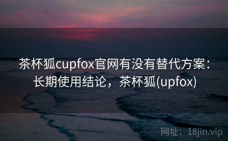 茶杯狐cupfox官网有没有替代方案：长期使用结论，茶杯狐(upfox)  第2张