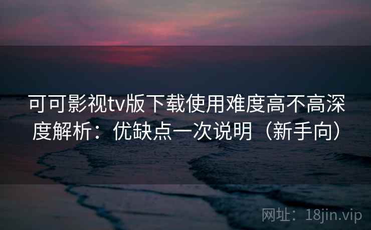 可可影视tv版下载使用难度高不高深度解析：优缺点一次说明（新手向）  第2张