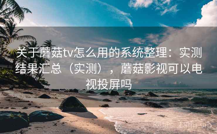 关于蘑菇tv怎么用的系统整理：实测结果汇总（实测），蘑菇影视可以电视投屏吗  第1张