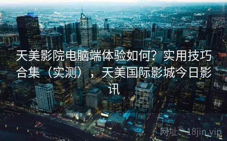 天美影院电脑端体验如何?实用技巧合集(实测),天美国际影城今日影讯 第1张 天美影院电脑端体验如何?实用技巧合集(实测),天美国际影城今日影讯 第1张