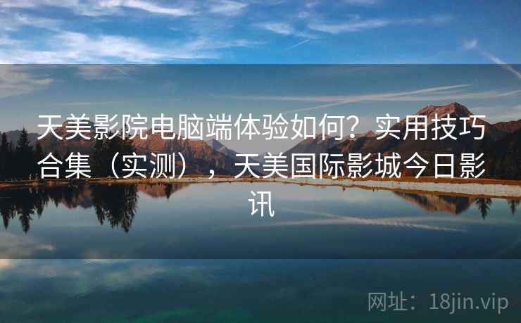 天美影院电脑端体验如何?实用技巧合集(实测),天美国际影城今日影讯 第2张 天美影院电脑端体验如何?实用技巧合集(实测),天美国际影城今日影讯 第2张