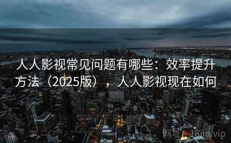 人人影视常见问题有哪些：效率提升方法（2025版），人人影视现在如何  第1张