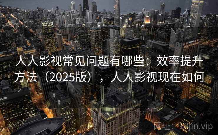 人人影视常见问题有哪些：效率提升方法（2025版），人人影视现在如何  第2张