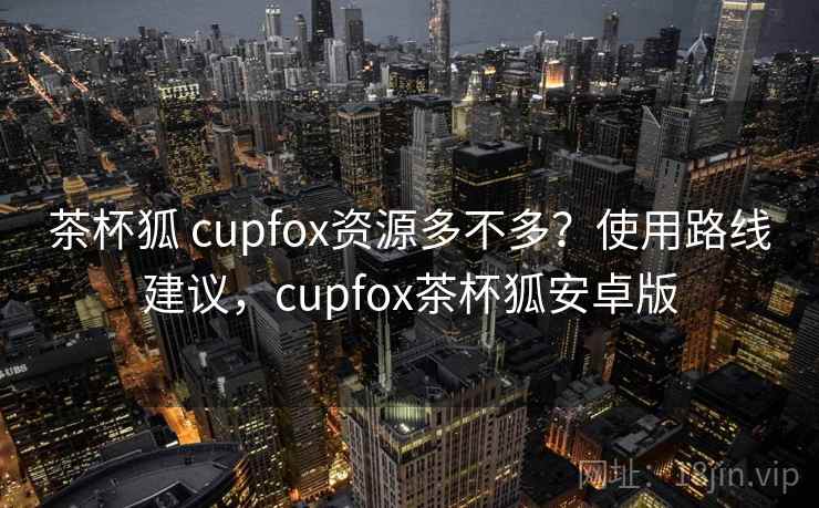 茶杯狐 cupfox资源多不多？使用路线建议，cupfox茶杯狐安卓版  第1张