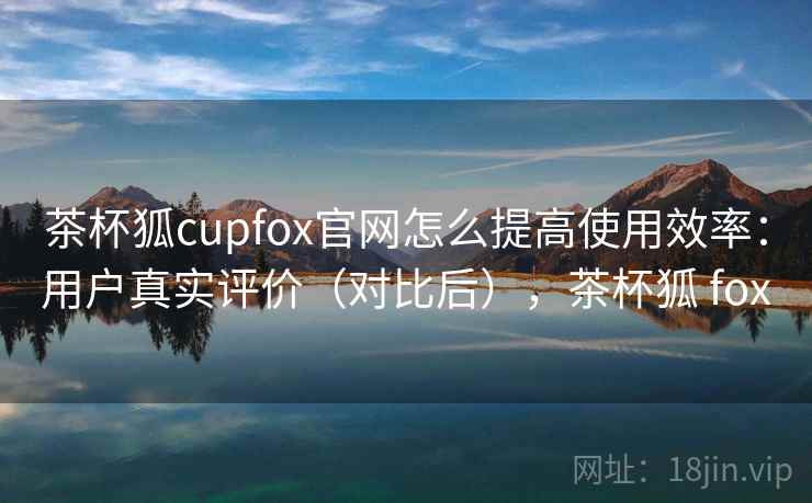 茶杯狐cupfox官网怎么提高使用效率：用户真实评价（对比后），茶杯狐 fox  第2张
