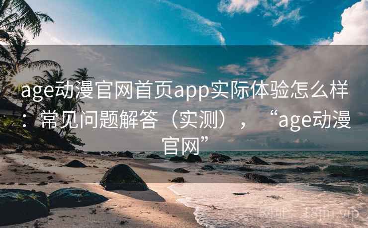 age动漫官网首页app实际体验怎么样：常见问题解答（实测），“age动漫官网”  第2张