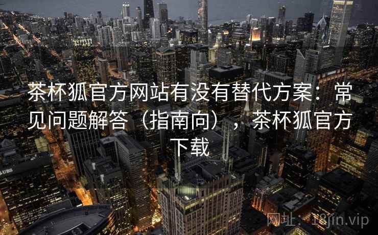 茶杯狐官方网站有没有替代方案：常见问题解答（指南向），茶杯狐官方下载  第2张