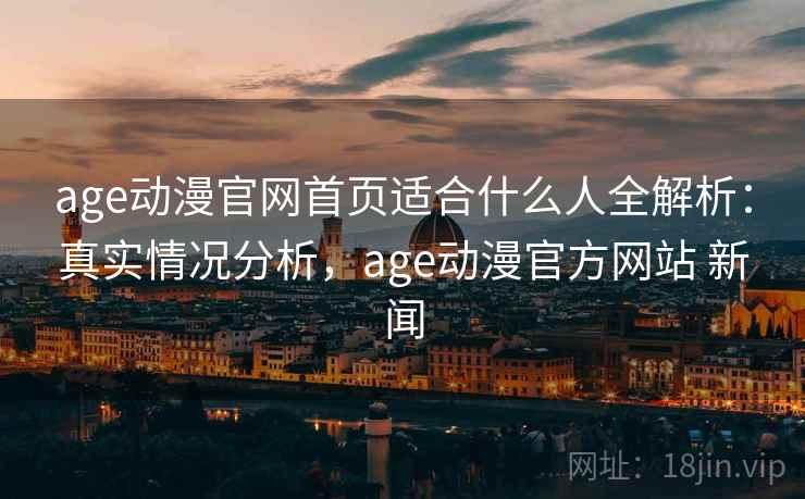 age动漫官网首页适合什么人全解析：真实情况分析，age动漫官方网站 新闻  第2张
