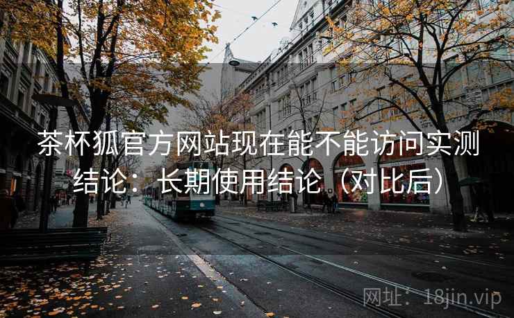 茶杯狐官方网站现在能不能访问实测结论：长期使用结论（对比后）  第2张