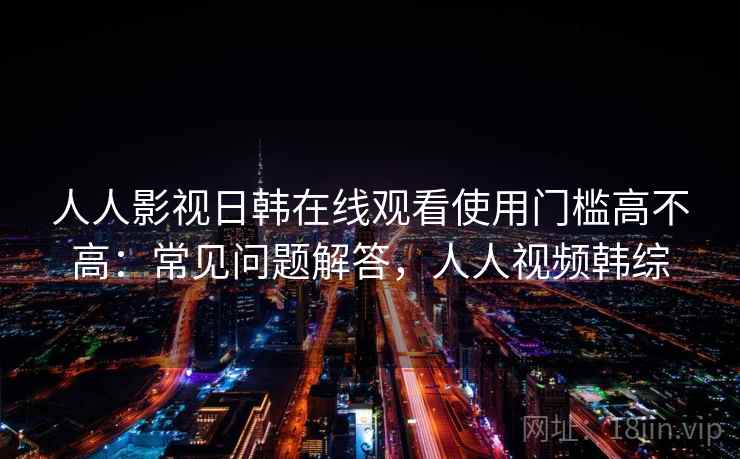 人人影视日韩在线观看使用门槛高不高：常见问题解答，人人视频韩综  第2张