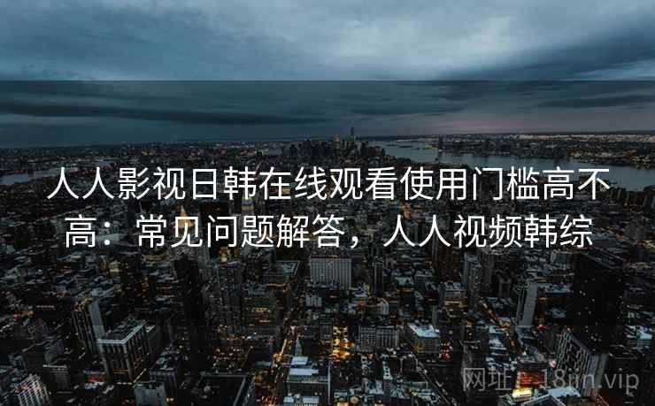 人人影视日韩在线观看使用门槛高不高：常见问题解答，人人视频韩综  第1张