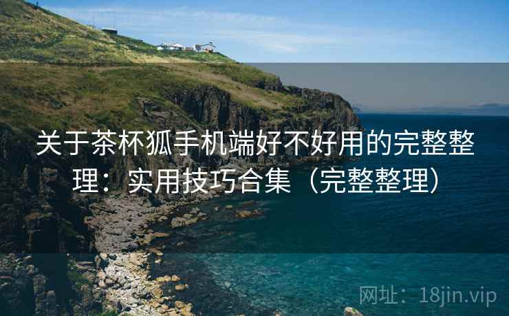 关于茶杯狐手机端好不好用的完整整理：实用技巧合集（完整整理）  第1张