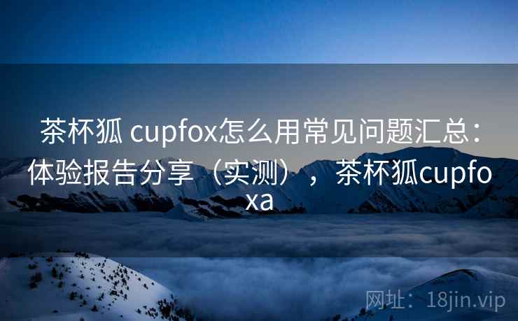 茶杯狐 cupfox怎么用常见问题汇总：体验报告分享（实测），茶杯狐cupfoxa  第1张