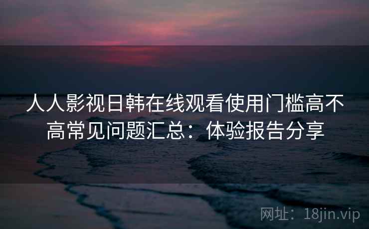人人影视日韩在线观看使用门槛高不高常见问题汇总：体验报告分享  第1张
