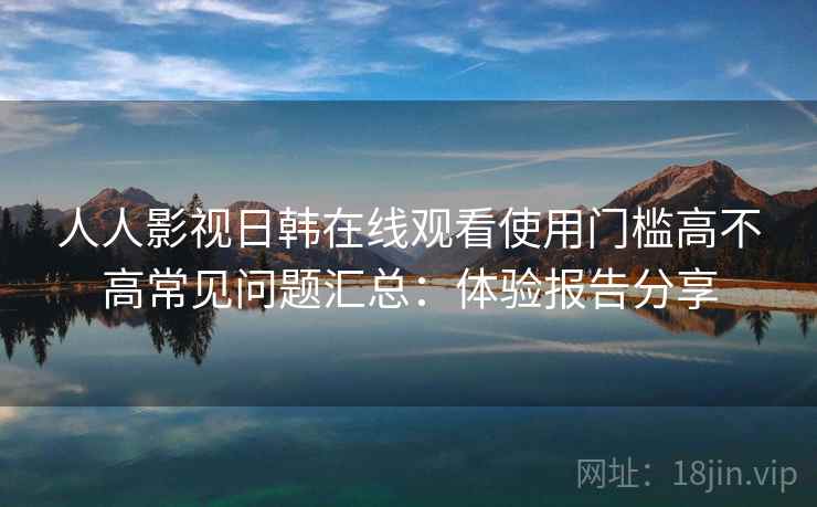 人人影视日韩在线观看使用门槛高不高常见问题汇总：体验报告分享  第2张