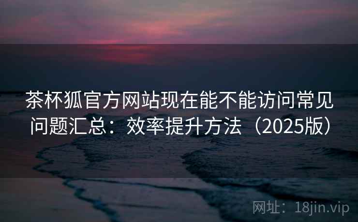 茶杯狐官方网站现在能不能访问常见问题汇总：效率提升方法（2025版）  第2张