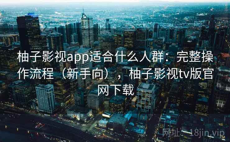 柚子影视app适合什么人群：完整操作流程（新手向），柚子影视tv版官网下载  第2张