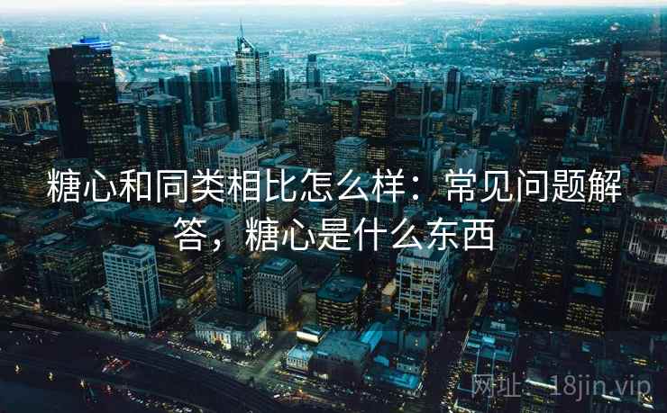 糖心和同类相比怎么样：常见问题解答，糖心是什么东西  第2张