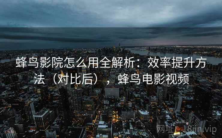 蜂鸟影院怎么用全解析：效率提升方法（对比后），蜂鸟电影视频  第2张