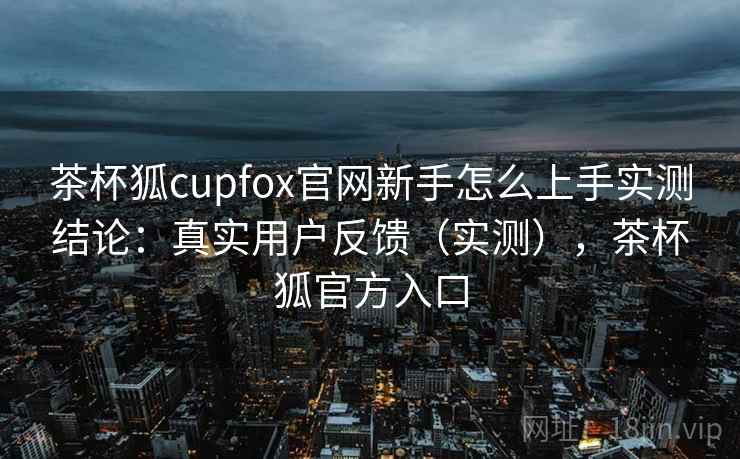 茶杯狐cupfox官网新手怎么上手实测结论：真实用户反馈（实测），茶杯狐官方入口  第2张