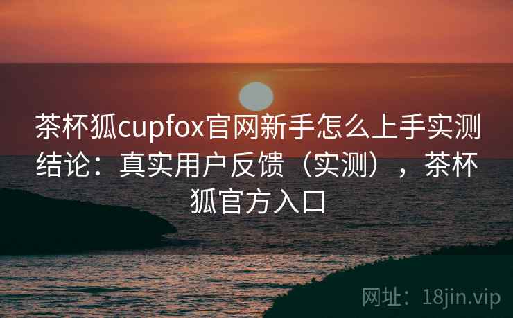 茶杯狐cupfox官网新手怎么上手实测结论：真实用户反馈（实测），茶杯狐官方入口  第1张