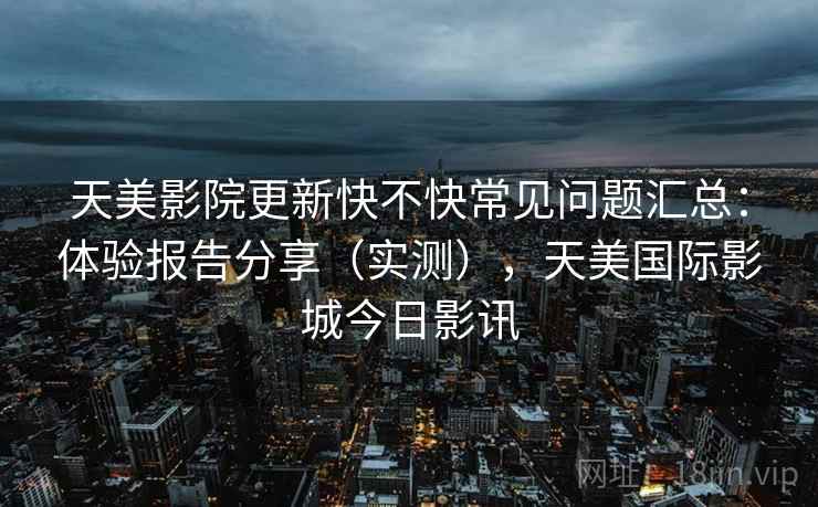 天美影院更新快不快常见问题汇总:体验报告分享(实测),天美国际影城今日影讯 第2张 天美影院更新快不快常见问题汇总:体验报告分享(实测),天美国际影城今日影讯 第2张