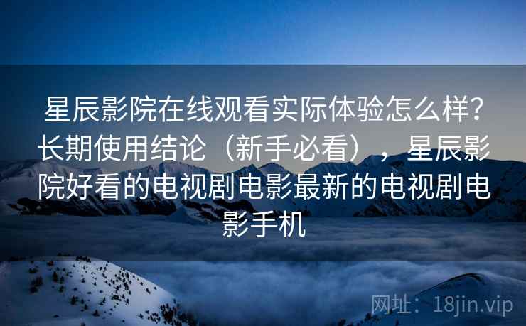 星辰影院在线观看实际体验怎么样?长期使用结论(新手必看),星辰影院好看的电视剧电影最新的电视剧电影手机 第1张 星辰影院在线观看实际体验怎么样?长期使用结论(新手必看),星辰影院好看的电视剧电影最新的电视剧电影手机 第1张