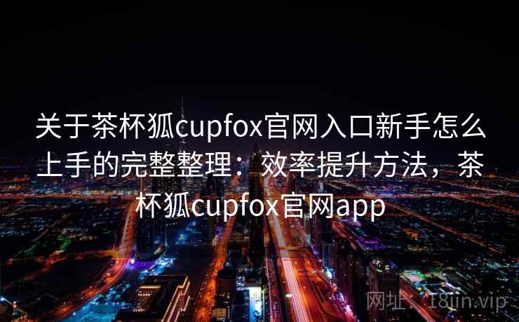 关于茶杯狐cupfox官网入口新手怎么上手的完整整理:效率提升方法,茶杯狐cupfox官网app 第2张 关于茶杯狐cupfox官网入口新手怎么上手的完整整理:效率提升方法,茶杯狐cupfox官网app 第2张