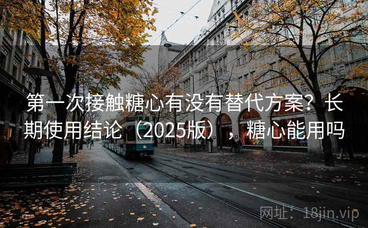 第一次接触糖心有没有替代方案?长期使用结论(2025版),糖心能用吗 第1张 第一次接触糖心有没有替代方案?长期使用结论(2025版),糖心能用吗 第1张