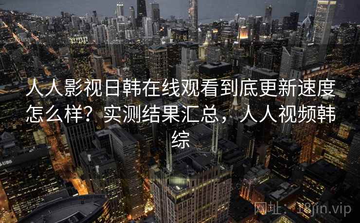 人人影视日韩在线观看到底更新速度怎么样?实测结果汇总,人人视频韩综 第2张 人人影视日韩在线观看到底更新速度怎么样?实测结果汇总,人人视频韩综 第2张